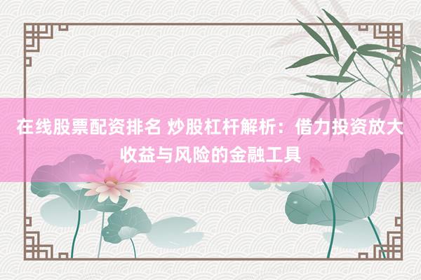 在线股票配资排名 炒股杠杆解析：借力投资放大收益与风险的金融工具