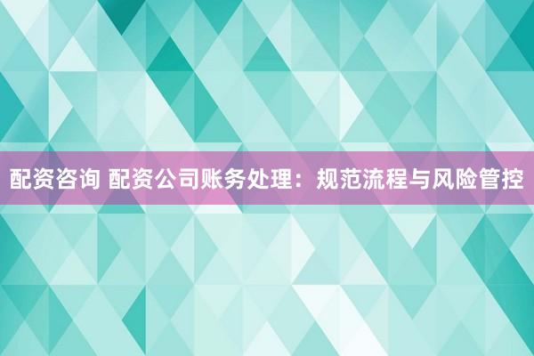 配资咨询 配资公司账务处理：规范流程与风险管控