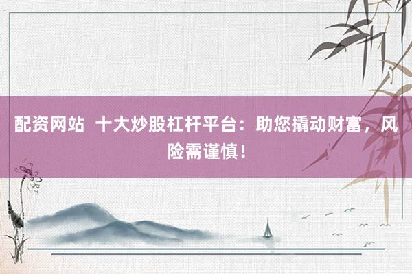 配资网站  十大炒股杠杆平台：助您撬动财富，风险需谨慎！