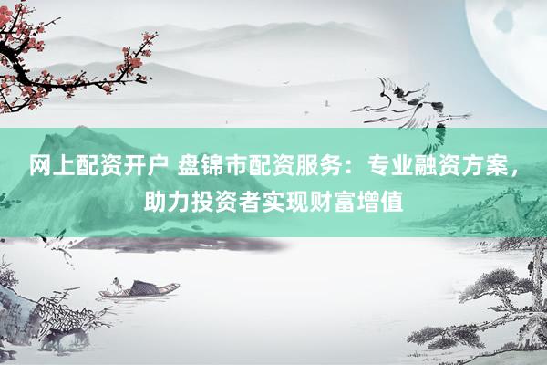 网上配资开户 盘锦市配资服务：专业融资方案，助力投资者实现财富增值