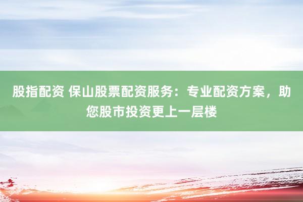股指配资 保山股票配资服务：专业配资方案，助您股市投资更上一层楼