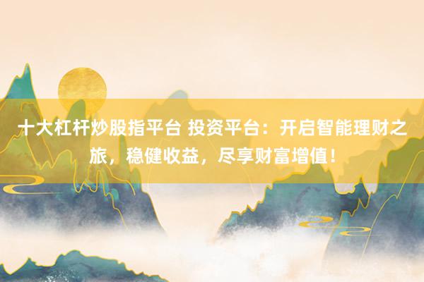 十大杠杆炒股指平台 投资平台：开启智能理财之旅，稳健收益，尽享财富增值！