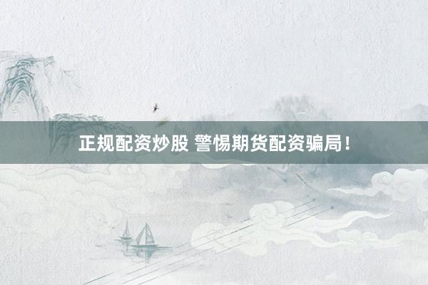 正规配资炒股 警惕期货配资骗局！