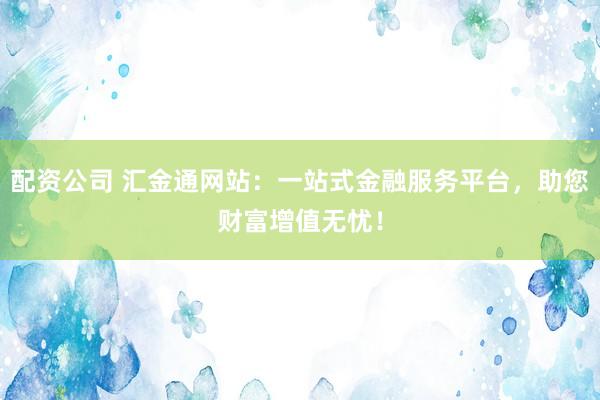 配资公司 汇金通网站：一站式金融服务平台，助您财富增值无忧！