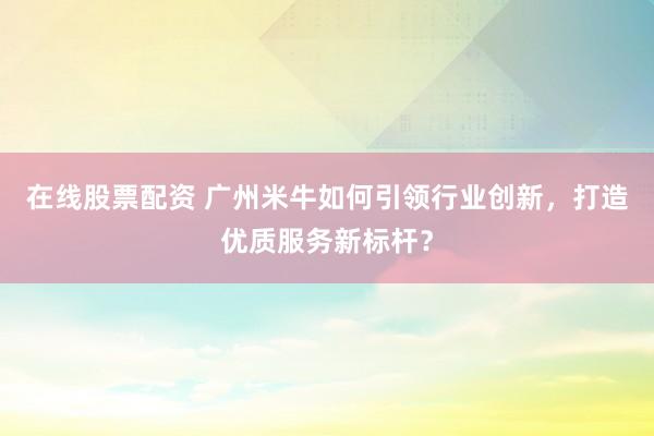 在线股票配资 广州米牛如何引领行业创新，打造优质服务新标杆？