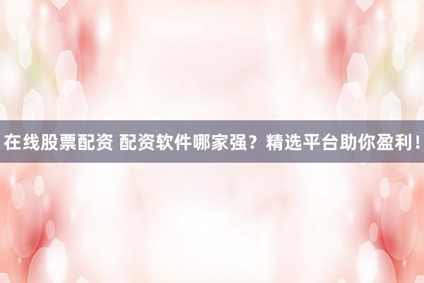 在线股票配资 配资软件哪家强？精选平台助你盈利！