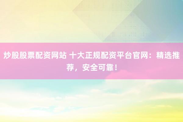 炒股股票配资网站 十大正规配资平台官网：精选推荐，安全可靠！