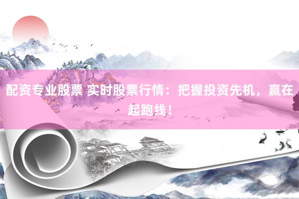 配资专业股票 实时股票行情：把握投资先机，赢在起跑线！