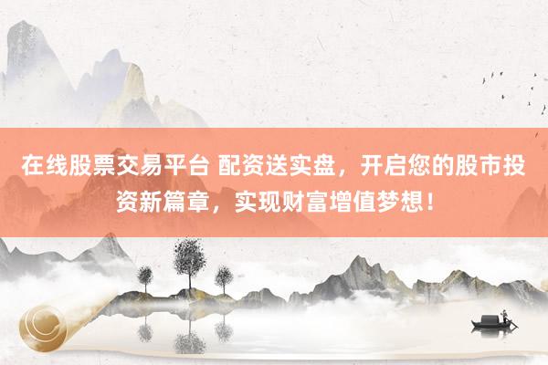 在线股票交易平台 配资送实盘，开启您的股市投资新篇章，实现财富增值梦想！