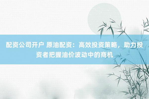 配资公司开户 原油配资：高效投资策略，助力投资者把握油价波动中的商机