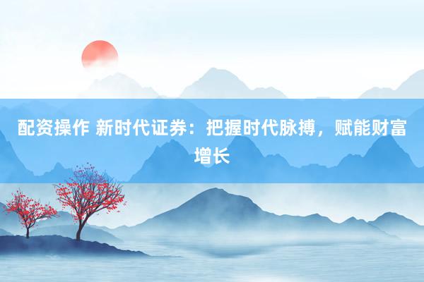 配资操作 新时代证券：把握时代脉搏，赋能财富增长