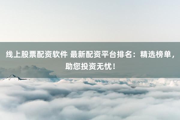 线上股票配资软件 最新配资平台排名：精选榜单，助您投资无忧！
