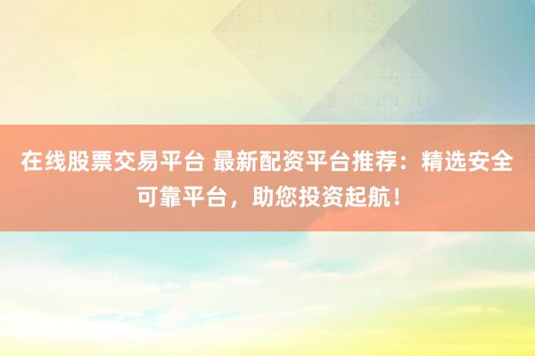 在线股票交易平台 最新配资平台推荐：精选安全可靠平台，助您投资起航！