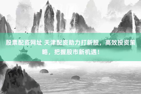 股票配资网址 天津配资助力打新股，高效投资策略，把握股市新机遇！