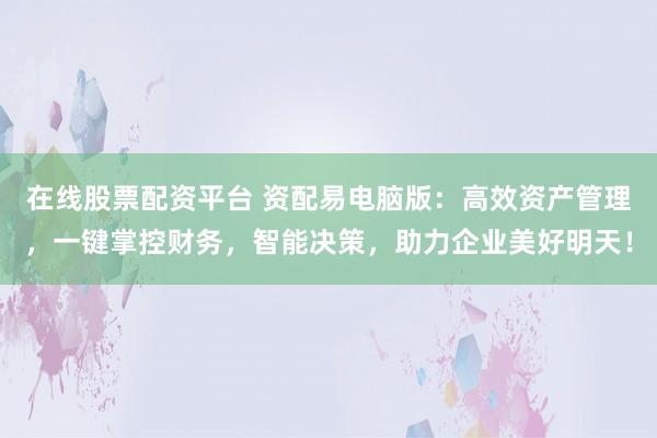 在线股票配资平台 资配易电脑版：高效资产管理，一键掌控财务，智能决策，助力企业美好明天！