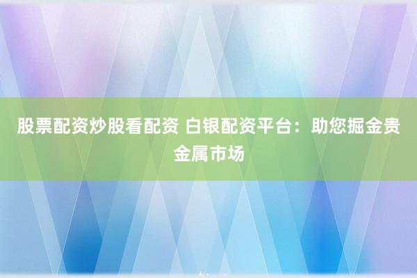 股票配资炒股看配资 白银配资平台：助您掘金贵金属市场