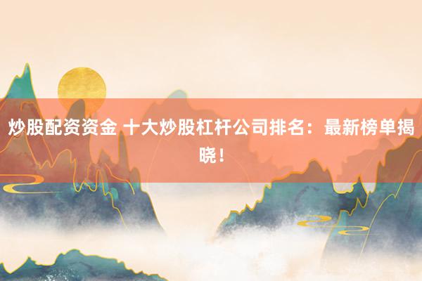 炒股配资资金 十大炒股杠杆公司排名：最新榜单揭晓！