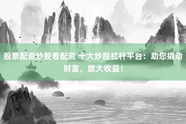 股票配资炒股看配资 十大炒股杠杆平台：助您撬动财富，放大收益！