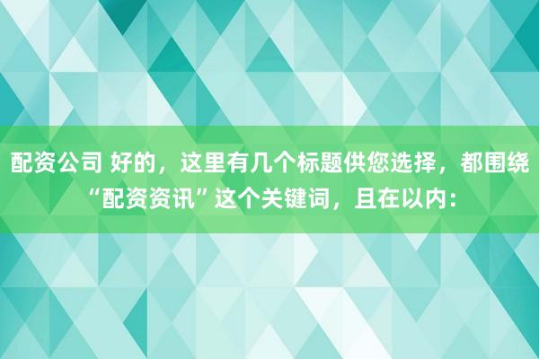 配资公司 好的，这里有几个标题供您选择，都围绕“配资资讯”这个关键词，且在以内：