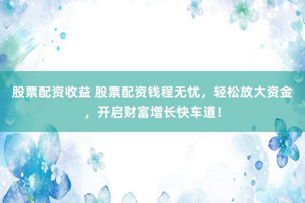 股票配资收益 股票配资钱程无忧，轻松放大资金，开启财富增长快车道！