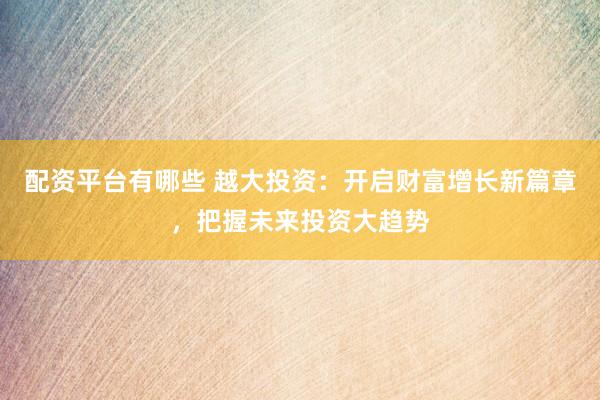 配资平台有哪些 越大投资：开启财富增长新篇章，把握未来投资大趋势