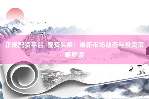 正规配资平台  配资头条：最新市场动态与投资策略解读