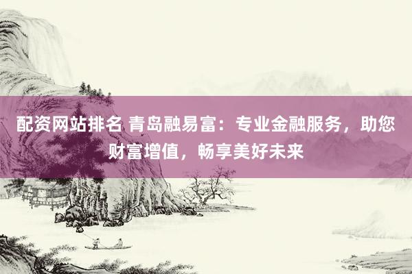 配资网站排名 青岛融易富：专业金融服务，助您财富增值，畅享美好未来