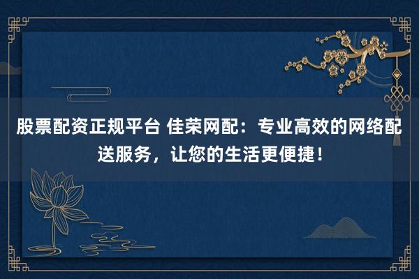 股票配资正规平台 佳荣网配：专业高效的网络配送服务，让您的生活更便捷！