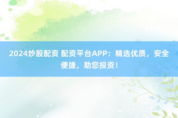 2024炒股配资 配资平台APP：精选优质，安全便捷，助您投资！